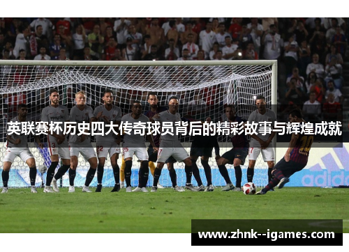 英联赛杯历史四大传奇球员背后的精彩故事与辉煌成就 英联赛杯历史四大传奇球员背后的精彩故事与辉煌成就