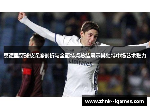 莫德里奇球技深度剖析与全面特点总结展示其独特中场艺术魅力