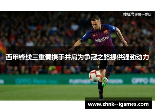 西甲锋线三重奏携手并肩为争冠之路提供强劲动力 西甲锋线三重奏携手并肩为争冠之路提供强劲动力