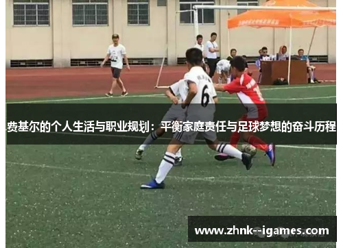 费基尔的个人生活与职业规划:平衡家庭责任与足球梦想的奋斗历程 费基尔的个人生活与职业规划:平衡家庭责任与足球梦想的奋斗历程