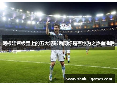阿根廷晋级路上的五大精彩瞬间你是否也为之热血沸腾
