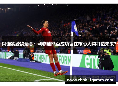 阿诺德续约悬念：利物浦能否成功留住核心人物打造未来？
