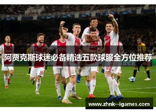 阿贾克斯球迷必备精选五款球服全方位推荐 阿贾克斯球迷必备精选五款球服全方位推荐