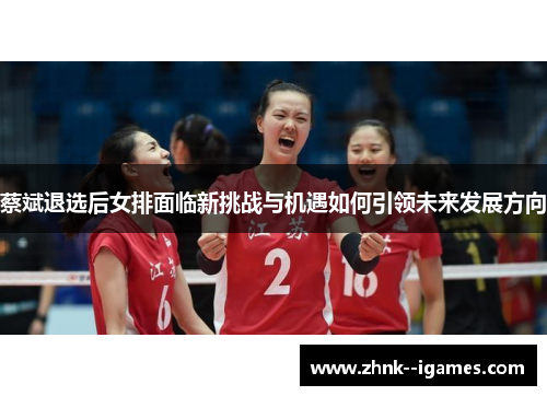 蔡斌退选后女排面临新挑战与机遇如何引领未来发展方向 蔡斌退选后女排面临新挑战与机遇如何引领未来发展方向