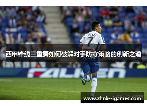 西甲锋线三重奏如何破解对手防守策略的创新之道