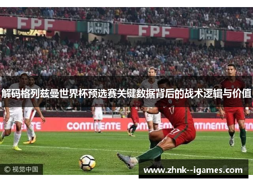 解码格列兹曼世界杯预选赛关键数据背后的战术逻辑与价值 解码格列兹曼世界杯预选赛关键数据背后的战术逻辑与价值