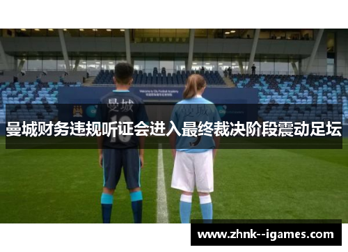 曼城财务违规听证会进入最终裁决阶段震动足坛