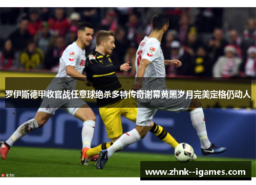 罗伊斯德甲收官战任意球绝杀多特传奇谢幕黄黑岁月完美定格仍动人